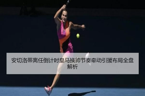 安切洛蒂离任倒计时皇马换帅节奏牵动引援布局全盘解析