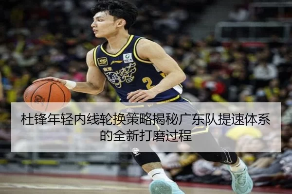 杜锋年轻内线轮换策略揭秘广东队提速体系的全新打磨过程