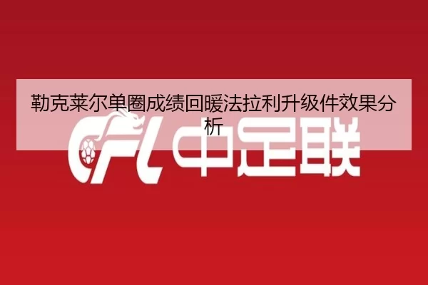 勒克莱尔单圈成绩回暖法拉利升级件效果分析